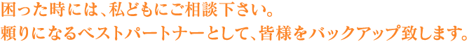 困った時には、私どもにご相談下さい。頼りになるベストパートナーとして、皆様をバックアップ致します。