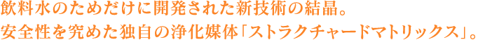 飲料水のためだけに開発された新技術の結晶。安全性を究めた独自の浄化媒体「ストラクチャードマトリックス」。