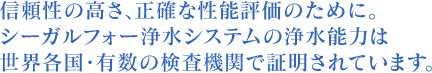 信頼性の高さ、正確な性能評価のために。シーガルⅣの浄水能力は世界各国・有数の検査機関で証明されています。