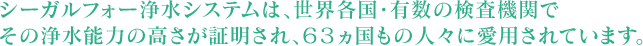 シーガルⅣは、世界各国・有数の検査機関でその浄水能力の高さが証明され、63ヵ国もの人々に愛用されています。