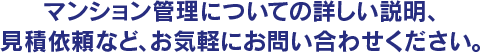 マンション管理について詳しい説明、御見積依頼も、お気軽にお問い合わせ、ご依頼ください。