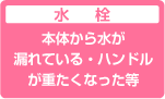 水栓:水栓本体から水が漏れているハンドルが重たくなった等